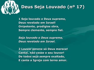 Deus Seja Louvado (nº 17) 1 Seja louvado o Deus supremo, Deus revelado em Israel! Onipotente, prodígios obra, Sempre clemente, sempre fiel. Seja louvado o Deus supremo, Deus revelado em Israel. 2 Louvor perene só Deus merece! Cantai, não cesse o seu louvor! De todos seja sempre exaltado, E cante a Igreja com terno amor. 