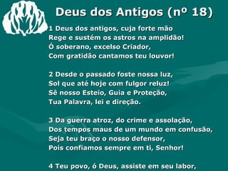 Deus dos Antigos (nº 18) 1 Deus dos antigos, cuja forte mão Rege e sustém os astros na amplidão! Ó soberano, excelso Criador, Com gratidão cantamos teu louvor! 2 Desde o passado foste nossa luz, Sol que até hoje com fulgor reluz! Sê nosso Esteio, Guia e Proteção, Tua Palavra, lei e direção. 3 Da guerra atroz, do crime e assolação, Dos tempos maus de um mundo em confusão, Seja teu braço o nosso defensor, Pois confiamos sempre em ti, Senhor! 4 Teu povo, ó Deus, assiste em seu labor, No testemunho do teu grande amor. As nossas vidas vem fortalecer Para o teu nome sempre engrandecer. Amém. 
