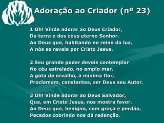 Adoração ao Criador (nº 23) 1 Oh! Vinde adorar ao Deus Criador,  Da terra e dos céus eterno Senhor.  Ao Deus que, habitando no reino da luz,  A nós se revela por Cristo Jesus.  2 Seu grande poder deveis contemplar  No céu estrelado, no amplo mar.  A gota de orvalho, a mínima flor,  Proclamam, constantes, ser Deus seu Autor.  3 Oh! Vinde adorar ao Deus Salvador,  Que, em Cristo Jesus, nos mostra favor.  Ao Deus que, benigno, com graça e perdão,  Pecados cobrindo nos dá redenção .  