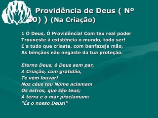 Providência de Deus ( Nº 30)  )  (Na Criação) 1 Ó Deus, Ó Providência! Com teu real poder  Trouxeste à existência o mundo, todo ser!  E a tudo que criaste, com benfazeja mão,  As bênçãos não negaste da tua proteção.  Eterno Deus, ó Deus sem par,  A Criação, com gratidão,  Te vem louvar!  Nos céus teu Nome aclamam  Os astros, que são teus;  A terra e o mar proclamam:  "És o nosso Deus!"  