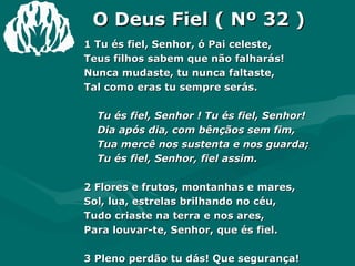 O Deus Fiel ( Nº 32 ) 1 Tu és fiel, Senhor, ó Pai celeste, Teus filhos sabem que não falharás! Nunca mudaste, tu nunca faltaste, Tal como eras tu sempre serás. Tu és fiel, Senhor ! Tu és fiel, Senhor! Dia após dia, com bênçãos sem fim, Tua mercê nos sustenta e nos guarda; Tu és fiel, Senhor, fiel assim. 2 Flores e frutos, montanhas e mares, Sol, lua, estrelas brilhando no céu, Tudo criaste na terra e nos ares, Para louvar-te, Senhor, que és fiel. 3 Pleno perdão tu dás! Que segurança! Cada momento me guias, Senhor, E no porvir, oh!  que doce esperança! Desfrutarei do teu rico favor. Amém. 