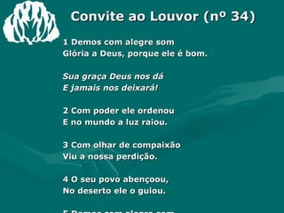 Convite ao Louvor (nº 34) 1 Demos com alegre som  Glória a Deus, porque ele é bom.  Sua graça Deus nos dá  E jamais nos deixará!  2 Com poder ele ordenou  E no mundo a luz raiou.  3 Com olhar de compaixão  Viu a nossa perdição.  4 O seu povo abençoou,  No deserto ele o guiou.  5 Demos com alegre som  Glória a Deus, porque ele é bom.  