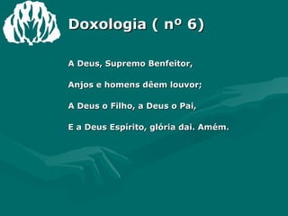 Doxologia ( nº 6) A Deus, Supremo Benfeitor, Anjos e homens dêem louvor; A Deus o Filho, a Deus o Pai, E a Deus Espírito, glória dai. Amém. 