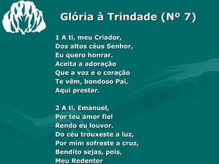 Glória à Trindade (Nº 7) 1 A ti, meu Criador, Dos altos céus Senhor, Eu quero honrar. Aceita a adoração Que a voz e o coração Te vêm, bondoso Pai, Aqui prestar. 2 A ti, Emanuel, Por teu amor fiel Rendo eu louvor. Do céu trouxeste a luz, Por mim sofreste a cruz, Bendito sejas, pois, Meu Redentor 