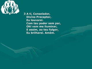 3 A ti, Consolador,Divino Preceptor,Eu louvarei.Com teu poder sem par,Oh! vem me iluminar,E assim, ao teu fulgor,Eu brilharei. Amém.