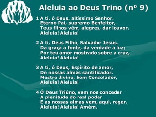 Aleluia ao Deus Trino (nº 9)1 A ti, ó Deus, altíssimo Senhor,Eterno Pai, supremo Benfeitor,Teus filhos vêm, alegres, dar louvor.Aleluia! Aleluia!2 A ti, Deus Filho, Salvador Jesus, Da graça a fonte, da verdade a luz;Por teu amor mostrado sobre a cruz,Aleluia! Aleluia! 3 A ti, ó Deus, Espírito de amor,De nossas almas santificador.Mestre divino, bom Consolador,Aleluia! Aleluia!4 Ó Deus Triúno, vem nos concederA plenitude do real poderE as nossas almas vem, aqui, reger.Aleluia! Aleluia! Amém.