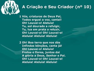 A Criação e Seu Criador (nº 10)1 Vós, criaturas de Deus Pai,Todos erguei a voz, cantai!Oh! Louvai-o! Aleluia!Tu, sol dourado a refulgir,Tu, lua em prata a reluzir,Oh! Louvai-o! Oh! Louvai-o!Aleluia! Aleluia! Aleluia!2 Oh! Boa terra que nos dásInfindas bênçãos, canta já!Oh! Louvai-o! Aleluia!Frutos e flores, juntos daiA glória a Deus, Senhor e Pai.Oh! Louvai-o! Oh! Louvai-o!Aleluia! Aleluia! Aleluia!