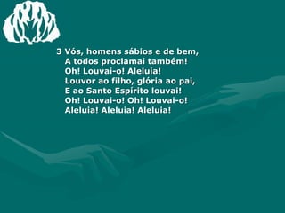 3 Vós, homens sábios e de bem,A todos proclamai também!Oh! Louvai-o! Aleluia!Louvor ao filho, glória ao pai, E ao Santo Espírito louvai!Oh! Louvai-o! Oh! Louvai-o!Aleluia! Aleluia! Aleluia!