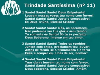 Trindade Santíssima (nº 11)1 Santo! Santo! Santo! Deus Onipotente!Louvam nossas vozes teu nome com fervor!Santo! Santo! Santo! Justo e compassivo!És Deus Triúno, Excelso Criador!2 Santo! Santo! Santo! Nós, os pecadores,Não podemos ver tua glória sem temor.Tu somente és Santo! Só tu és perfeito,Deus Soberano, imenso em teu amor.3 Santo! Santo! Santo! Todos os remidos,Juntos com anjos, proclamam teu louvor!Antes de forma-se o firmamento e a terraEras, e sempre és, e hás de ser, Senhor!4 Santo! Santo! Santo! Deus Onipotente!Tuas obras louvam teu nome com fervor.Santo! Santo! Santo! Justo e compassivo!Deus soberano, Excelso Criador! Amém.