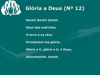 Glória a Deus (Nº 12)Santo! Santo! Santo!Deus dos exércitos,A terra e os céusProclamam tua glória.Glória a ti, glória a ti, ó Deus,Eternamente. Amém.