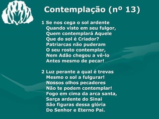 Contemplação (nº 13)1 Se nos cega o sol ardenteQuando visto em seu fulgor,Quem contemplará AqueleQue do sol é Criador?Patriarcas não puderam O seu rosto contemplar,Nem Adão chegou a vê-loAntes mesmo de pecar!2 Luz perante a qual é trevasMesmo o sol a fulgurar!Nossos olhos pecadoresNão te podem contemplar!Fogo em cima da arca santa,Sarça ardente do SinaiSão figuras dessa glóriaDo Senhor e Eterno Pai.