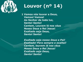 Louvor (nº 14)1 Vamos nós louvar a Deus, Vamos! Vamos!Ao Senhor de toda luz, Santo! Santo!Cantem, Louvem lá nos céusNosso Deus e Rei Jesus!Exaltado seja Deus, Santo! Santo!Exaltado seja nosso Deus e Pai!Exaltado! Para sempre o exaltai!Cantem, louvem lá nos céus Nosso Deus e Rei Jesus!Exaltado seja Deus, Santo! Santo!