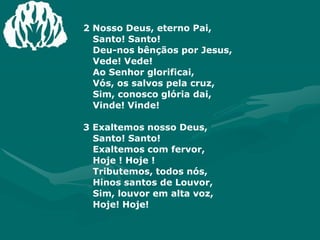 2 Nosso Deus, eterno Pai, Santo! Santo!Deu-nos bênçãos por Jesus, Vede! Vede!Ao Senhor glorificai, Vós, os salvos pela cruz,Sim, conosco glória dai, Vinde! Vinde! 3 Exaltemos nosso Deus, Santo! Santo!Exaltemos com fervor, Hoje ! Hoje !Tributemos, todos nós, Hinos santos de Louvor,Sim, louvor em alta voz, Hoje! Hoje!