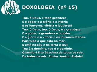 DOXOLOGIA  (nº 15)Tua, ó Deus, é toda grandezaE o poder e a glória e a vitóriaE os louvores; vitória e louvores!Tua, ó Deus, tua, ó Deus, é a grandezaE o poder, a grandeza e o poderE a glória e a vitória e os louvores etenos.Pois tudo o que está no mar,E está no céu e na terra é teu!Teu é o domínio, teu é o domínio,Ó senhor! E tu és acima de todos os reis,De todos os reis. Amém. Amém. Aleluia!