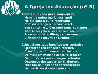 A Igreja em Adoração (nº 3)1 Eterno Pai, teu povo congregado,Humilde entoa teu louvor aqui!No dia para o culto reservado,Com esperança olhamos para Ti.Teu santo livro, ó grande Deus, tomamosCom fé singela e reverente amor;E, como atentos filhos, procuramosCiência na Palavra do Senhor.2 Jesus! Aos teus benditos pés sentadosQueremos teu conselho receber,E sendo por ti mesmo doutrinados,De mais em mais na santa fé crescer.Do mundo e seus encargos retiradosQueremos descansar em ti, Senhor,Mirando os ricos bens entesouradosNa plenitude do teu vasto amor.