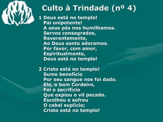 Culto à Trindade (nº 4)1 Deus está no templo!Pai onipotente!A seus pés nos humilhamos.Servos consagrados,Reverentemente,Ao Deus santo adoramos.Por favor, com amor, Espiritualmente,Deus está no templo!2 Cristo está no templo!Sumo benefícioPor seu sangue nos foi dado.Ele, o bom Cordeiro,Foi o sacrifícioQue expiou o vil pecado.Escolheu e sofreuO cabal suplício;Cristo está no templo!