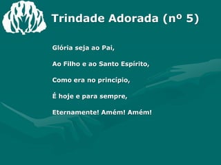 Trindade Adorada (nº 5)Glória seja ao Pai,Ao Filho e ao Santo Espírito,Como era no princípio,É hoje e para sempre,Eternamente! Amém! Amém!