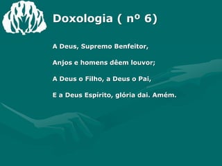 Doxologia ( nº 6)A Deus, Supremo Benfeitor,Anjos e homens dêem louvor;A Deus o Filho, a Deus o Pai,E a Deus Espírito, glória dai. Amém.