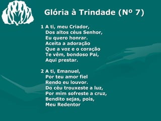 Glória à Trindade (Nº 7)1 A ti, meu Criador,Dos altos céus Senhor,Eu quero honrar.Aceita a adoraçãoQue a voz e o coraçãoTe vêm, bondoso Pai,Aqui prestar.2 A ti, Emanuel,Por teu amor fielRendo eu louvor.Do céu trouxeste a luz,Por mim sofreste a cruz,Bendito sejas, pois,Meu Redentor