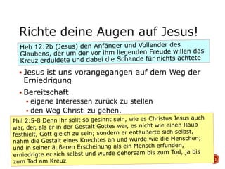  Jesus ist uns vorangegangen auf dem Weg der
Erniedrigung
 Bereitschaft
 eigene Interessen zurück zu stellen
 den Weg Christi zu gehen.
11
 
