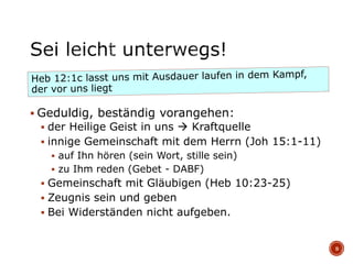  Geduldig, beständig vorangehen:
 der Heilige Geist in uns  Kraftquelle
 innige Gemeinschaft mit dem Herrn (Joh 15:1-11)
 auf Ihn hören (sein Wort, stille sein)
 zu Ihm reden (Gebet - DABF)
 Gemeinschaft mit Gläubigen (Heb 10:23-25)
 Zeugnis sein und geben
 Bei Widerständen nicht aufgeben.
9
 