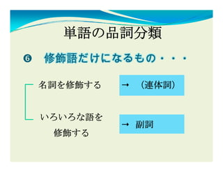 単語の品詞分類
修飾語だけになるもの・・・
修飾語だ  な

名詞を修飾する   （連体詞）


いろいろな語を
          副詞
 修飾する
 