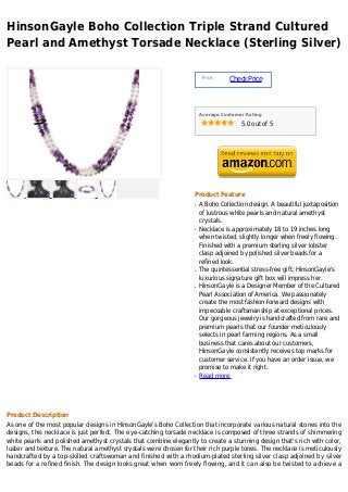 HinsonGayle Boho Collection Triple Strand Cultured
Pearl and Amethyst Torsade Necklace (Sterling Silver)

                                                                       Price :
                                                                                 Check Price



                                                                      Average Customer Rating

                                                                                     5.0 out of 5




                                                                  Product Feature
                                                                  q   A Boho Collection design. A beautiful juxtaposition
                                                                      of lustrous white pearls and natural amethyst
                                                                      crystals.
                                                                  q   Necklace is approximately 18 to 19 inches long
                                                                      when twisted, slightly longer when freely flowing.
                                                                      Finished with a premium sterling silver lobster
                                                                      clasp adjoined by polished silver beads for a
                                                                      refined look.
                                                                  q   The quintessential stress-free gift; HinsonGayle's
                                                                      luxurious signature gift box will impress her.
                                                                  q   HinsonGayle is a Designer Member of the Cultured
                                                                      Pearl Association of America. We passionately
                                                                      create the most fashion-forward designs with
                                                                      impeccable craftsmanship at exceptional prices.
                                                                      Our gorgeous jewelry is handcrafted from rare and
                                                                      premium pearls that our founder meticulously
                                                                      selects in pearl farming regions. As a small
                                                                      business that cares about our customers,
                                                                      HinsonGayle consistently receives top marks for
                                                                      customer service. If you have an order issue, we
                                                                      promise to make it right.
                                                                  q   Read more




Product Description
As one of the most popular designs in HinsonGayle's Boho Collection that incorporate various natural stones into the
designs, this necklace is just perfect. The eye-catching torsade necklace is composed of three strands of shimmering
white pearls and polished amethyst crystals that combine elegantly to create a stunning design that's rich with color,
luster and texture. The natural amethyst crystals were chosen for their rich purple tones. The necklace is meticulously
handcrafted by a top-skilled craftswoman and finished with a rhodium-plated sterling silver clasp adjoined by silver
beads for a refined finish. The design looks great when worn freely flowing, and it can also be twisted to achieve a
 