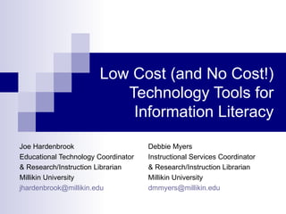 Low Cost (and No Cost!)
                          Technology Tools for
                           Information Literacy

Joe Hardenbrook                      Debbie Myers
Educational Technology Coordinator   Instructional Services Coordinator
& Research/Instruction Librarian     & Research/Instruction Librarian
Millikin University                  Millikin University
jhardenbrook@millikin.edu            dmmyers@millikin.edu
 