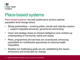 Place-based systems
Place-based systems7 are well positioned to achieve optimal
population level change where:
• Strong partnerships – involving public, private and voluntary sectors
– support integrated structures, governance and funding
• Vision and strategy draws on shared intelligence and a bottom-up
understanding of community needs and assets
• Plans, programmes and services are co-produced, enhancing
possibilities for multifaceted approaches to reducing health
inequalities
• Realistic but challenging goals are set, establishing the means,
dimensions and timescales for change.
17 Reducing health inequalities: System, scale and sustainability
 