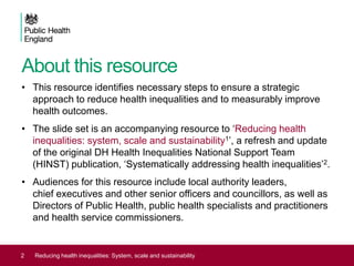 About this resource
• This resource identifies necessary steps to ensure a strategic
approach to reduce health inequalities and to measurably improve
health outcomes.
• The slide set is an accompanying resource to ‘Reducing health
inequalities: system, scale and sustainability1’, a refresh and update
of the original DH Health Inequalities National Support Team
(HINST) publication, ‘Systematically addressing health inequalities’2.
• Audiences for this resource include local authority leaders,
chief executives and other senior officers and councillors, as well as
Directors of Public Health, public health specialists and practitioners
and health service commissioners.
2 Reducing health inequalities: System, scale and sustainability
 