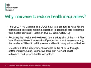Why intervene to reduce health inequalities?
• The SoS, NHS England and CCGs have a legal duty to have regard
to the need to reduce health inequalities in access to and outcomes
from health services (Health and Social Care Act 2012)
• Reducing the health and wellbeing gap is a key aim of the NHS Five
Year Forward View; it warns that if prevention is not taken seriously,
the burden of ill health will increase and health inequalities will widen
• Objective 1 of the Government mandate to the NHS is, through
better commissioning, to improve local and national health
outcomes, and reduce health inequalities
5 Reducing health inequalities: System, scale and sustainability
 
