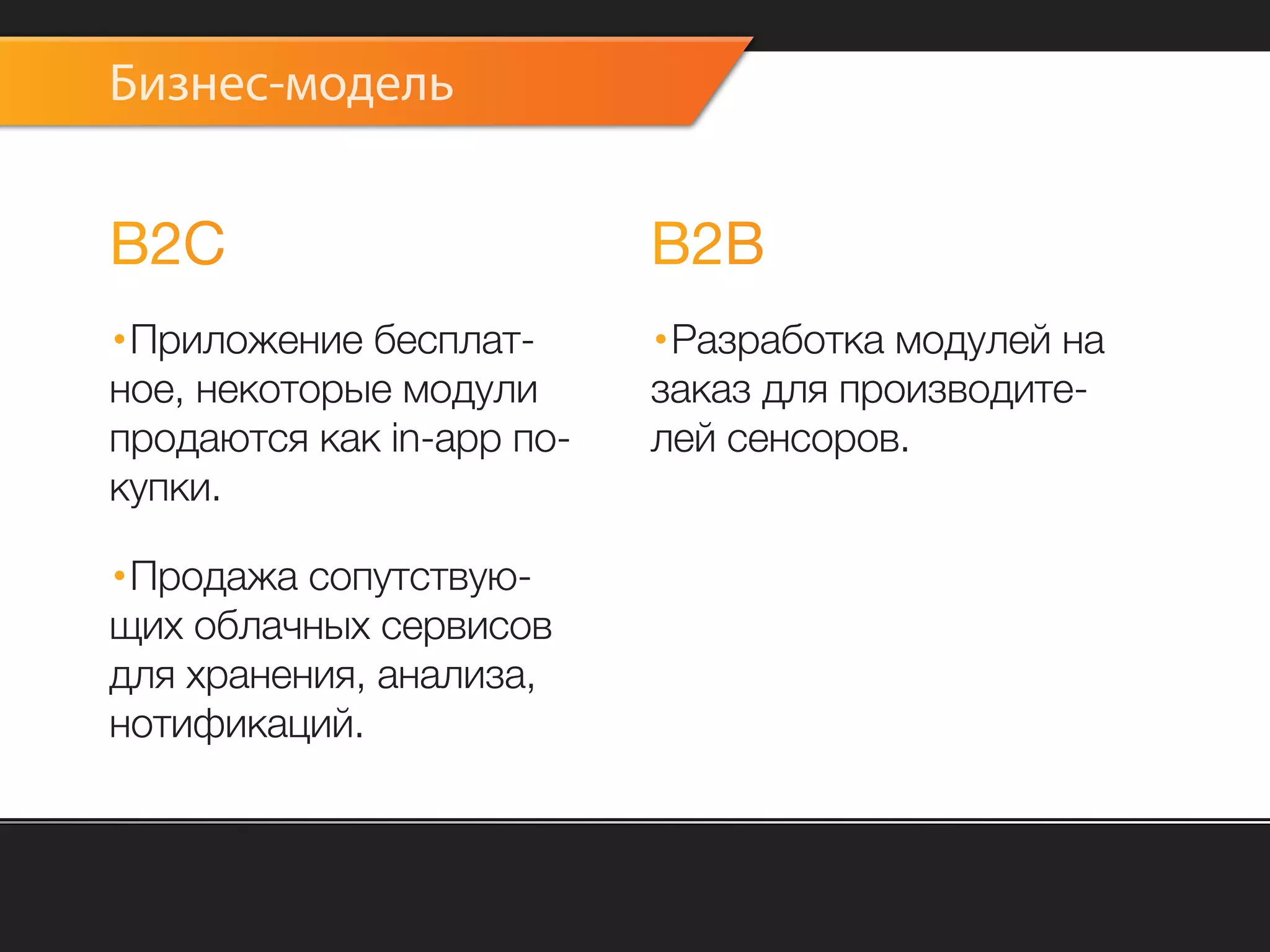 Бизнес-модель


B2C                        B2B
·Приложение бесплат-       ·Разработка модулей на
ное, некоторые модули      заказ для производите-
продаются как in-app по-   лей сенсоров.
купки.

·Продажа сопутствую-
щих облачных сервисов
для хранения, анализа,
нотификаций.
 