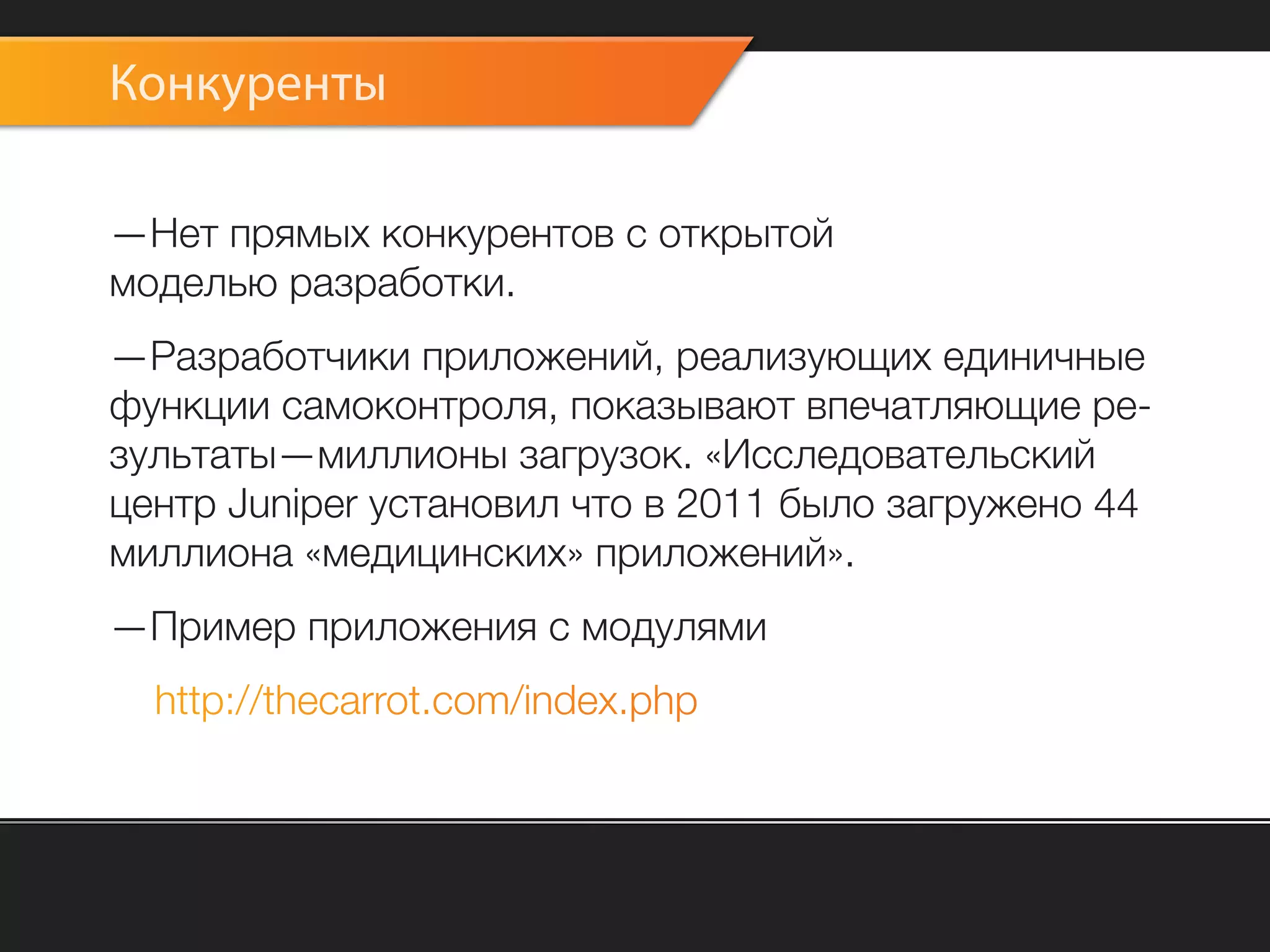Конкуренты

—Нет прямых конкурентов с открытой
моделью разработки.
—Разработчики приложений, реализующих единичные
функции самоконтроля, показывают впечатляющие ре-
зультаты—миллионы загрузок. «Исследовательский
центр Juniper установил что в 2011 было загружено 44
миллиона «медицинских» приложений».
—Пример приложения с модулями
  http://thecarrot.com/index.php
 