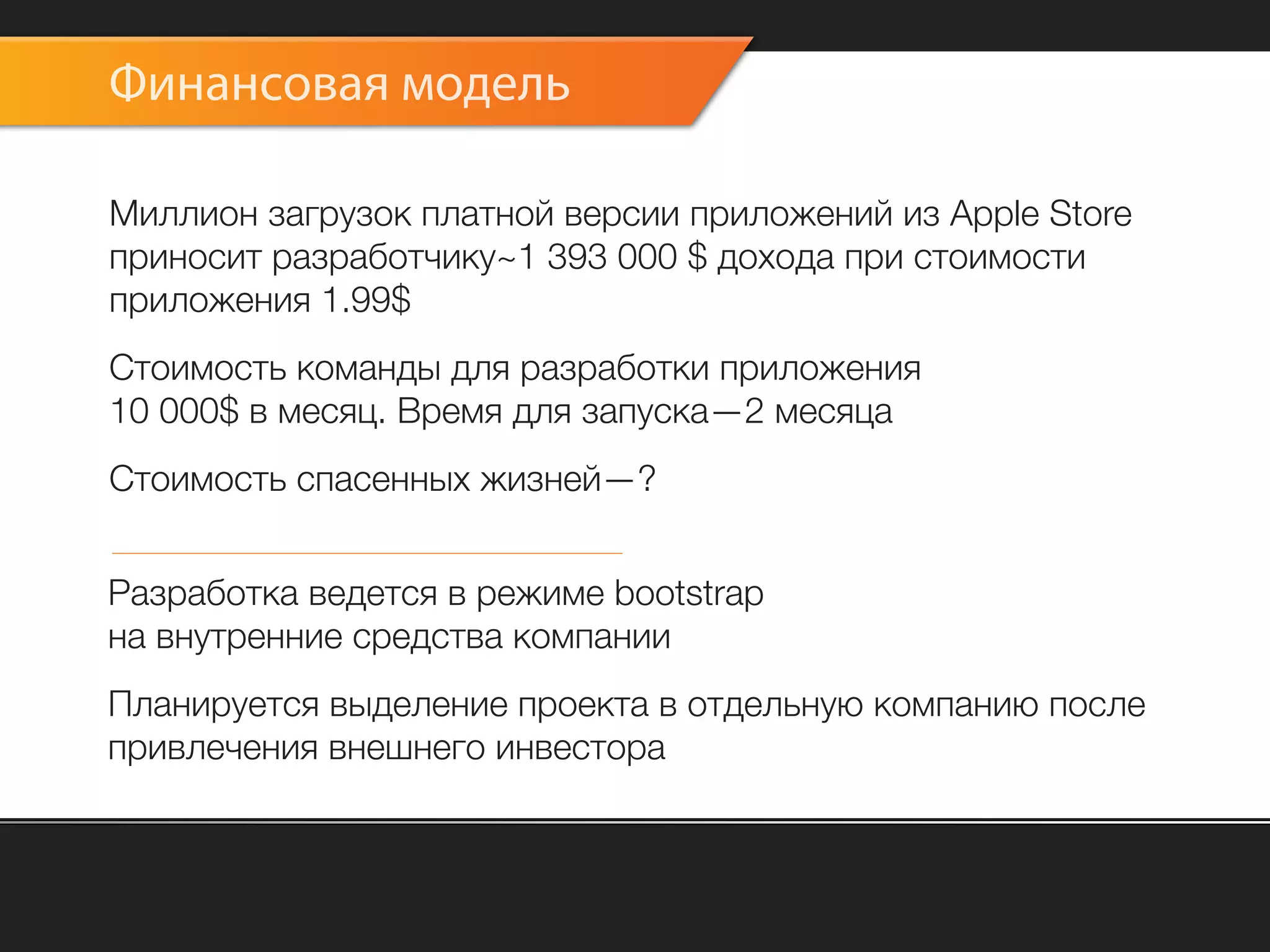 Финансовая модель

Миллион загрузок платной версии приложений из Apple Store
приносит разработчику~1 393 000 $ дохода при стоимости
приложения 1.99$
Стоимость команды для разработки приложения
10 000$ в месяц. Время для запуска—2 месяца
Стоимость спасенных жизней—?


Разработка ведется в режиме bootstrap
на внутренние средства компании
Планируется выделение проекта в отдельную компанию после
привлечения внешнего инвестора
 