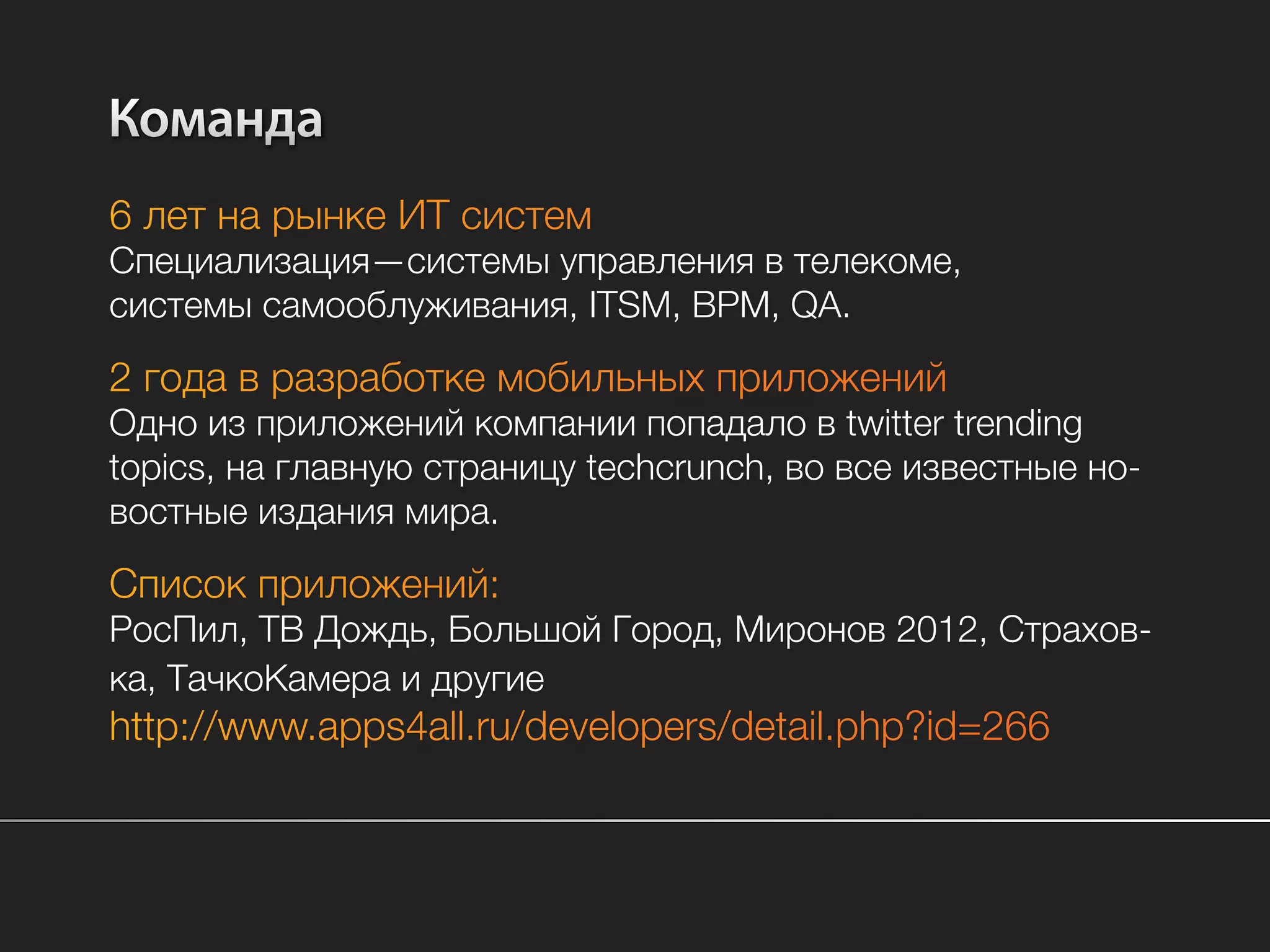 Команда
6 лет на рынке ИТ систем
Специализация—системы управления в телекоме,
системы самооблуживания, ITSM, BPM, QA.

2 года в разработке мобильных приложений
Одно из приложений компании попадало в twitter trending
topics, на главную страницу techcrunch, во все известные но-
востные издания мира.

Список приложений:
РосПил, ТВ Дождь, Большой Город, Миронов 2012, Страхов-
ка, ТачкоКамера и другие
http://www.apps4all.ru/developers/detail.php?id=266
 