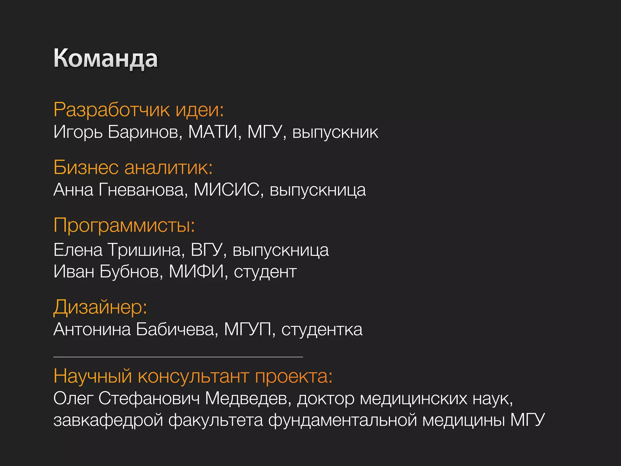 Команда
Разработчик идеи:
Игорь Баринов, МАТИ, МГУ, выпускник

Бизнес аналитик:
Анна Гневанова, МИСИС, выпускница

Программисты:
Елена Тришина, ВГУ, выпускница
Иван Бубнов, МИФИ, студент

Дизайнер:
Антонина Бабичева, МГУП, студентка

Научный консультант проекта:
Олег Стефанович Медведев, доктор медицинских наук,
завкафедрой факультета фундаментальной медицины МГУ
 