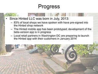Progress
• Since Hinted LLC was born in July, 2013:
– 83% of local shops we have spoken with have pre-signed into
the Hinted shop network
– The Hinted mobile app has been prototyped; development of the
beta-version app is in progress
– Local retail partners in Washington DC are preparing to launch
the Hinted app with their customers in January 2014

 