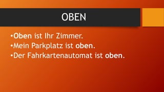 OBEN
•Oben ist Ihr Zimmer.
•Mein Parkplatz ist oben.
•Der Fahrkartenautomat ist oben.
 