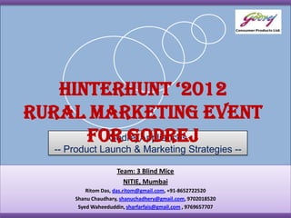 Hinterhunt ‘2012
Rural Marketing Event
      for Godrej
        Godrej Appliances
   -- Product Launch & Marketing Strategies --

                      Team: 3 Blind Mice
                        NITIE, Mumbai
           Ritom Das, das.ritom@gmail.com, +91-8652722520
       Shanu Chaudhary, shanuchadhery@gmail.com, 9702018520
        Syed Waheeduddin, sharfarfais@gmail.com , 9769657707
 