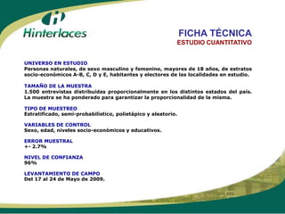 FICHA TÉCNICA
                                                           ESTUDIO CUANTITATIVO


UNIVERSO EN ESTUDIO
Personas naturales, de sexo masculino y femenino, mayores de 18 años, de estratos
socio-económicos A-B, C, D y E, habitantes y electores de las localidades en estudio.

TAMAÑO DE LA MUESTRA
1.500 entrevistas distribuídas proporcionalmente en los distintos estados del país.
La muestra se ha ponderado para garantizar la proporcionalidad de la misma.

TIPO DE MUESTREO
Estratificado, semi-probabilístico, polietápico y aleatorio.

VARIABLES DE CONTROL
Sexo, edad, niveles socio-económicos y educativos.

ERROR MUESTRAL
+- 2.7%

NIVEL DE CONFIANZA
96%

LEVANTAMIENTO DE CAMPO
Del 17 al 24 de Mayo de 2009.
 