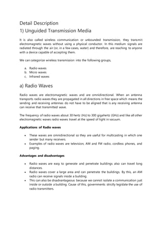 Detail Description
1) Unguided Transmission Media
It is also called wireless communication or unbounded transmission, they transmit
electromagnetic waves without using a physical conductor. In this medium signals are
radiated through the air (or, in a few cases, water) and therefore, are reaching to anyone
with a device capable of accepting them.
We can categorize wireless transmission into the following groups,
a. Radio waves
b. Micro waves
c. Infrared waves
a) Radio Waves
Radio waves are electromagnetic waves and are omnidirectional. When an antenna
transports radio waves they are propagated in all directions in free space which means the
sending and receiving antennas do not have to be aligned that is any receiving antenna
can receive that transmitted wave.
The frequency of radio waves about 30 hertz (Hz) to 300 gigahertz (GHz) and like all other
electromagnetic waves radio waves travel at the speed of light in vacuum.
Applications of Radio waves
 These waves are omnidirectional so they are useful for multicasting in which one
sender but many receivers.
 Examples of radio waves are television, AM and FM radio, cordless phones, and
paging.
Advantages and disadvantages
 Radio waves are easy to generate and penetrate buildings also can travel long
distances.
 Radio waves cover a large area and can penetrate the buildings. By this, an AM
radio can receive signals inside a building.
 This can also be disadvantageous because we cannot isolate a communication just
inside or outside a building. Cause of this, governments strictly legislate the use of
radio transmitters.
 