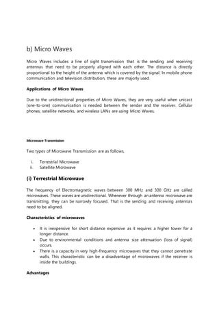 b) Micro Waves
Micro Waves includes a line of sight transmission that is the sending and receiving
antennas that need to be properly aligned with each other. The distance is directly
proportional to the height of the antenna which is covered by the signal. In mobile phone
communication and television distribution, these are majorly used.
Applications of Micro Waves
Due to the unidirectional properties of Micro Waves, they are very useful when unicast
(one-to-one) communication is needed between the sender and the receiver. Cellular
phones, satellite networks, and wireless LANs are using Micro Waves.
Microwave Transmission
Two types of Microwave Transmission are as follows,
i. Terrestrial Microwave
ii. Satellite Microwave
(i) Terrestrial Microwave
The frequency of Electromagnetic waves between 300 MHz and 300 GHz are called
microwaves. These waves are unidirectional. Whenever through an antenna microwave are
transmitting, they can be narrowly focused. That is the sending and receiving antennas
need to be aligned.
Characteristics of microwaves
 It is inexpensive for short distance expensive as it requires a higher tower for a
longer distance.
 Due to environmental conditions and antenna size attenuation (loss of signal)
occurs.
 There is a capacity in very high-frequency microwaves that they cannot penetrate
walls. This characteristic can be a disadvantage of microwaves if the receiver is
inside the buildings.
Advantages
 