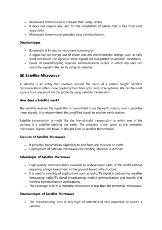  Microwave transmission is cheaper than using cables.
 It does not require any land for the installation of cables that is free from land
acquisition.
 Microwave transmission provides easy communication.
Disadvantages
 Bandwidth is limited in microwave transmission.
 A signal can be moved out of phase and any environmental change such as rain,
wind can distort the signal so these signals are susceptible to weather conditions.
 Cause of eavesdropping insecure communication occurs in which any user can
catch the signal in the air by using its antenna.
(ii) Satellite Microwave
A satellite is an entity that revolves around the earth at a certain height. Satellite
communication offers more flexibility than fiber optic and cable systems. We can transmit
signals from any point on the globe by using satellite transmission.
How does a Satellite work?
The satellite receives the signal that is transmitted from the earth station, and it amplifies
these signals. It is retransmitted the amplified signal to another earth station.
Satellite transmission is much like the line-of-sight transmission in which one of the
stations is a satellite orbiting the earth. The principle is the same as the terrestrial
microwave. Signals still travel in straight lines in satellite transmission.
Features of Satellite Microwave
 It provides transmission capability to and from any location on earth.
 Deployment of Satellite microwaves for orbiting satellites is difficult.
Advantages of Satellite Microwave
 High-quality communication available to undeveloped parts of the world without
requiring a huge investment in the ground-based infrastructure.
 It is used in a variety of applications such as radio/TV signal broadcasting, weather
forecasting, radio/TV signal broadcasting, mobile communication and mobile, and
wireless communication applications.
 The coverage area of a terrestrial microwave is less than the terrestrial microwave.
Disadvantages of Satellite Microwave
 The manufacturing cost is very high of satellite and very expensive to launch a
satellite.
 