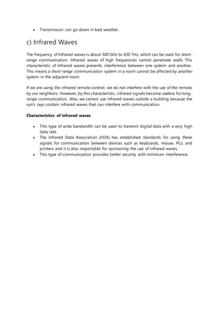  Transmission can go down in bad weather.
c) Infrared Waves
The frequency of Infrared waves is about 300 GHz to 430 THz, which can be used for short-
range communication. Infrared waves of high frequencies cannot penetrate walls. This
characteristic of Infrared waves prevents interference between one system and another.
This means a short-range communication system in a room cannot be affected by another
system in the adjacent room.
If we are using the infrared remote control, we do not interfere with the use of the remote
by our neighbors. However, by this characteristic, infrared signals become useless for long-
range communication. Also, we cannot use infrared waves outside a building because the
sun's rays contain infrared waves that can interfere with communication.
Characteristics of infrared waves
 This type of wide bandwidth can be used to transmit digital data with a very high
data rate.
 The Infrared Data Association (IrDA) has established standards for using these
signals for communication between devices such as keyboards, mouse, PCs, and
printers and it is also responsible for sponsoring the use of infrared waves.
 This type of communication provides better security with minimum interference.
 