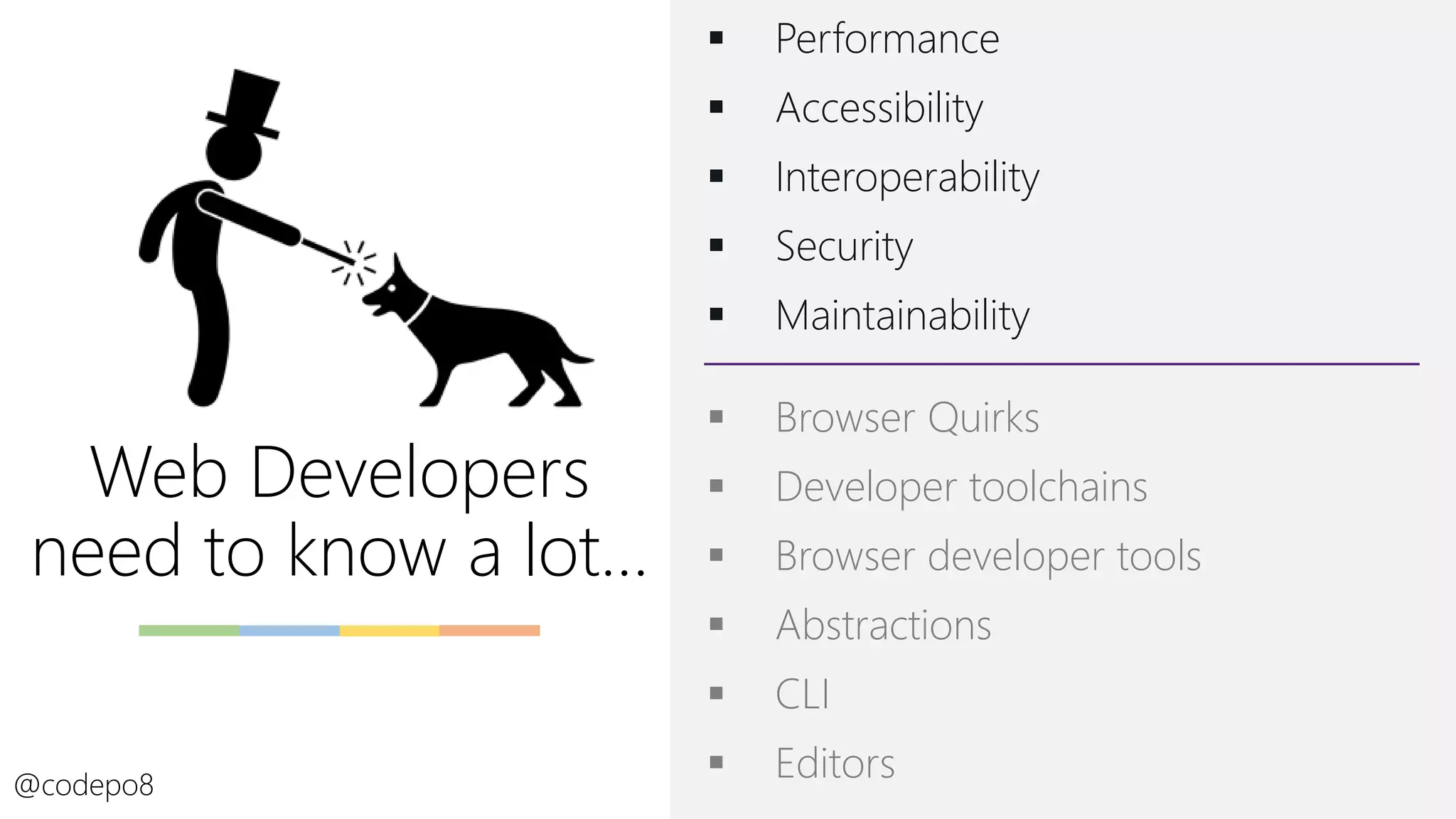 Web Developers
need to know a lot…
▪ Performance
▪ Accessibility
▪ Interoperability
▪ Security
▪ Maintainability
@codepo8
▪ Browser Quirks
▪ Developer toolchains
▪ Browser developer tools
▪ Abstractions
▪ CLI
▪ Editors
 