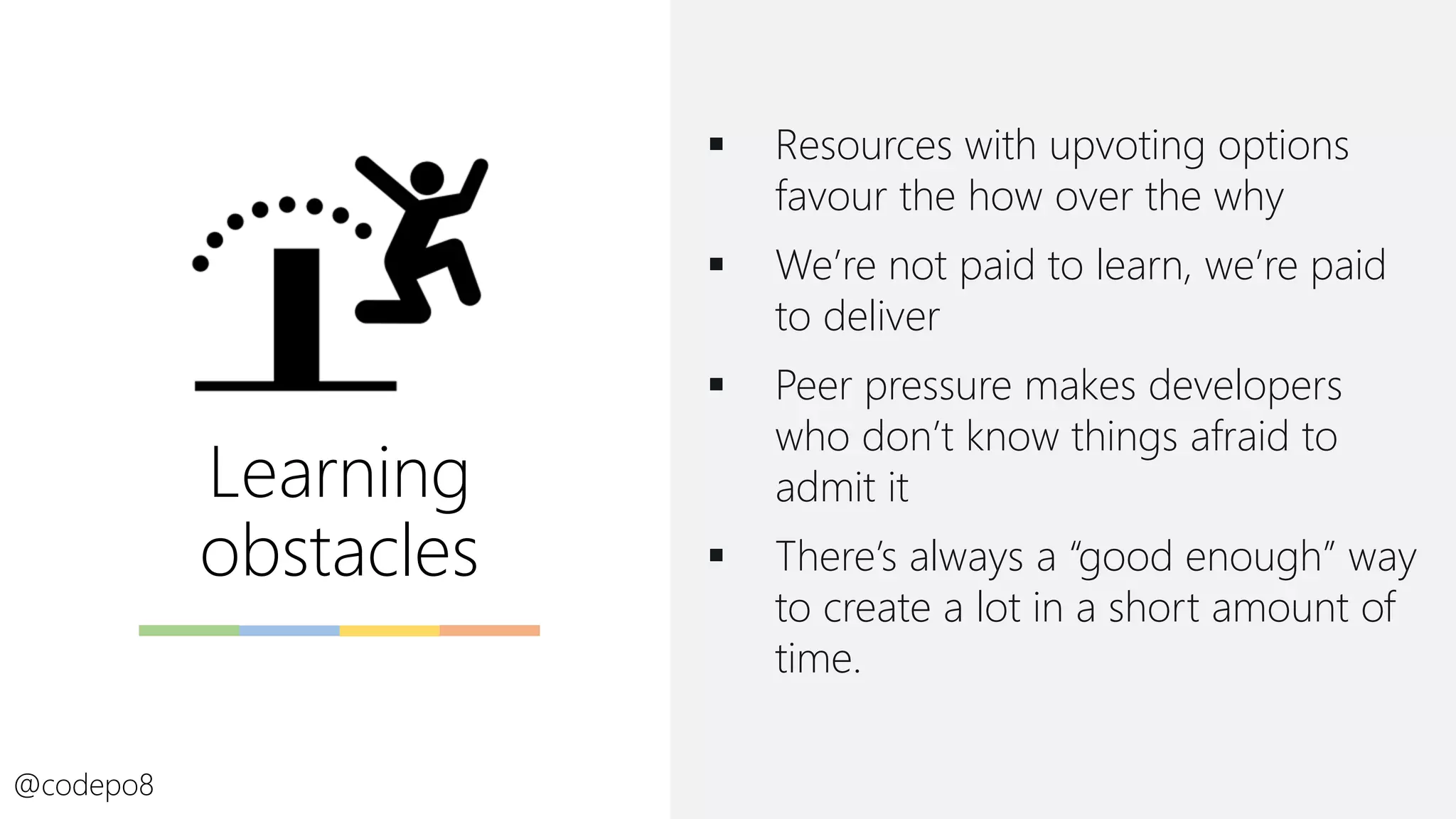 Learning
obstacles
▪ Resources with upvoting options
favour the how over the why
▪ We’re not paid to learn, we’re paid
to deliver
▪ Peer pressure makes developers
who don’t know things afraid to
admit it
▪ There’s always a “good enough” way
to create a lot in a short amount of
time.
@codepo8
 