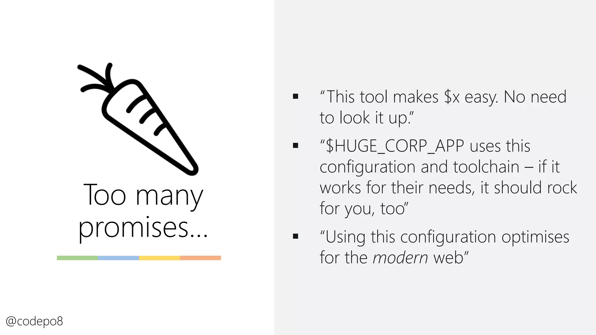 Too many
promises…
▪ “This tool makes $x easy. No need
to look it up.”
▪ “$HUGE_CORP_APP uses this
configuration and toolchain – if it
works for their needs, it should rock
for you, too”
▪ “Using this configuration optimises
for the modern web”
@codepo8
 