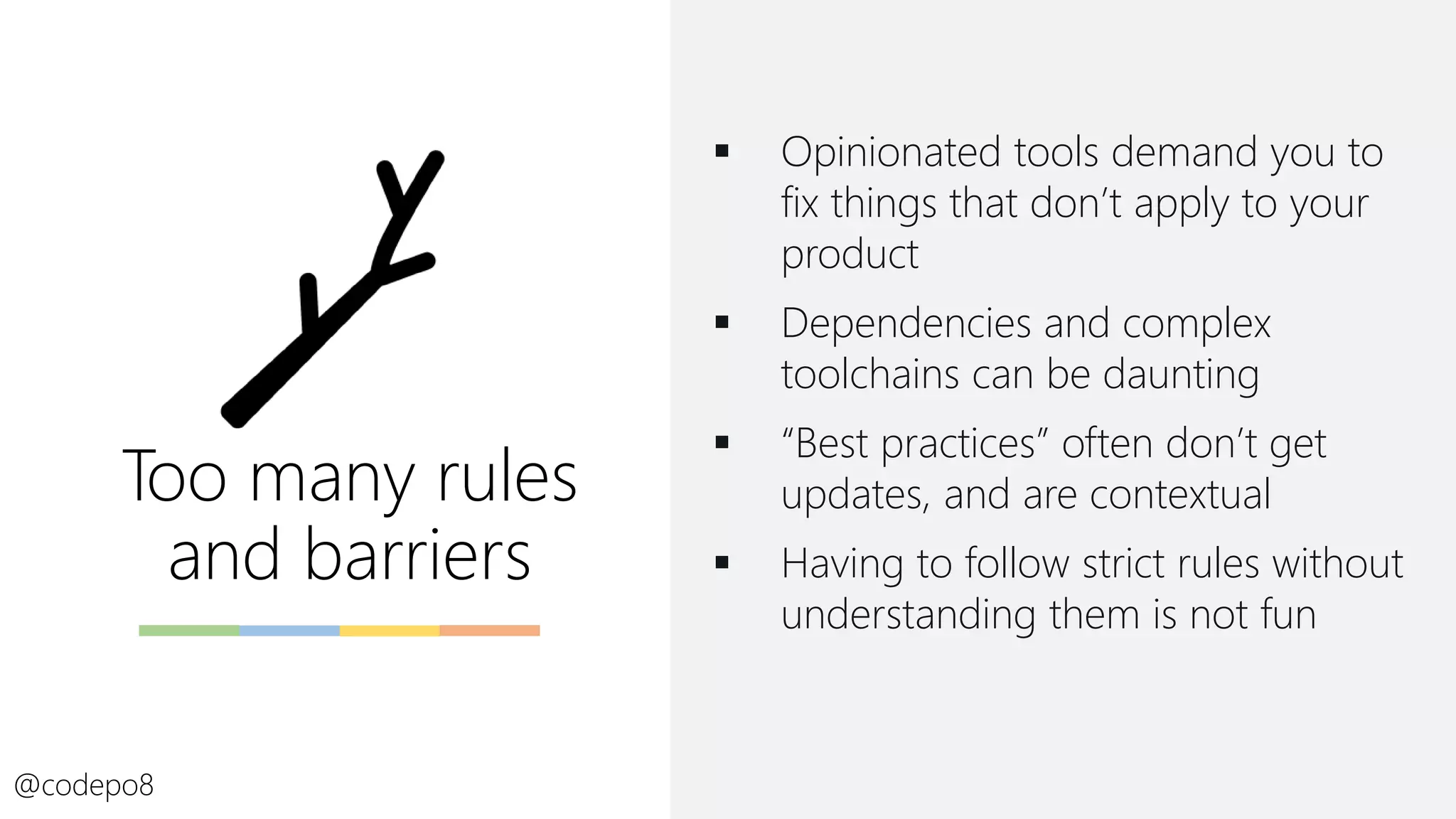 Too many rules
and barriers
▪ Opinionated tools demand you to
fix things that don’t apply to your
product
▪ Dependencies and complex
toolchains can be daunting
▪ “Best practices” often don’t get
updates, and are contextual
▪ Having to follow strict rules without
understanding them is not fun
@codepo8
 