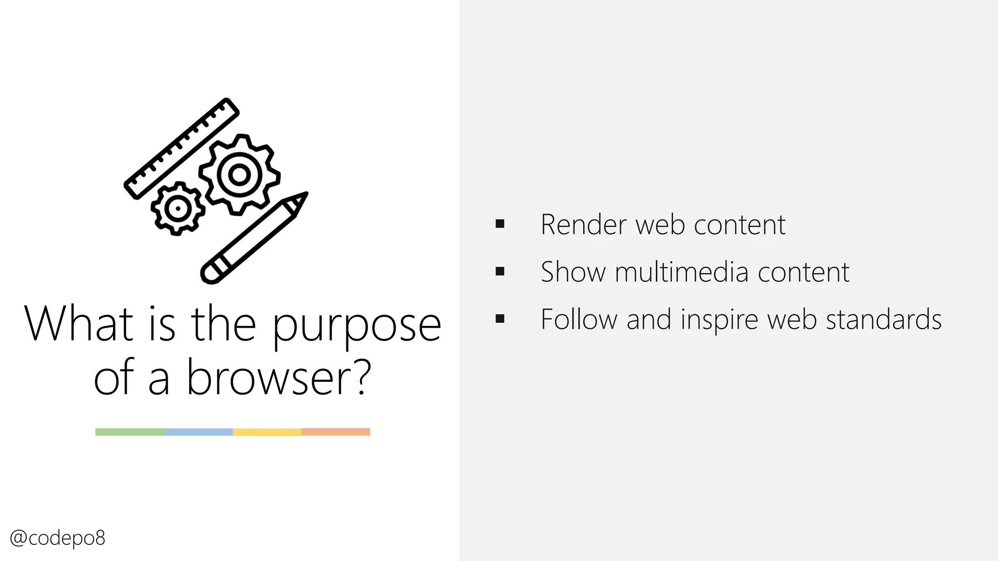 What is the purpose
of a browser?
▪ Render web content
▪ Show multimedia content
▪ Follow and inspire web standards
@codepo8
 