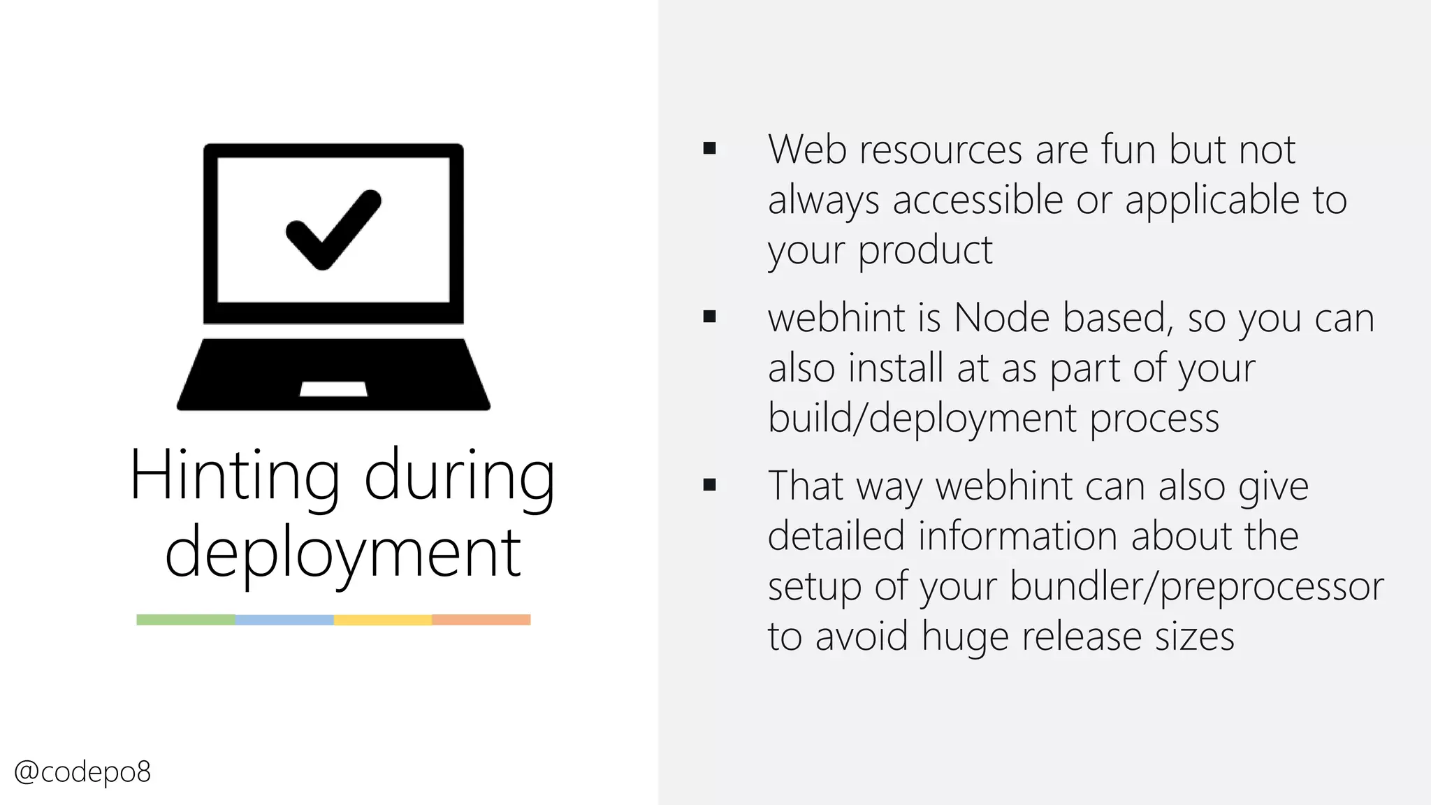 Hinting during
deployment
@codepo8
▪ Web resources are fun but not
always accessible or applicable to
your product
▪ webhint is Node based, so you can
also install at as part of your
build/deployment process
▪ That way webhint can also give
detailed information about the
setup of your bundler/preprocessor
to avoid huge release sizes
 